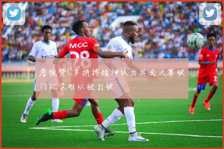 詹俊赞C罗拼搏精神认为其淘汰赛破门纪录难以被打破