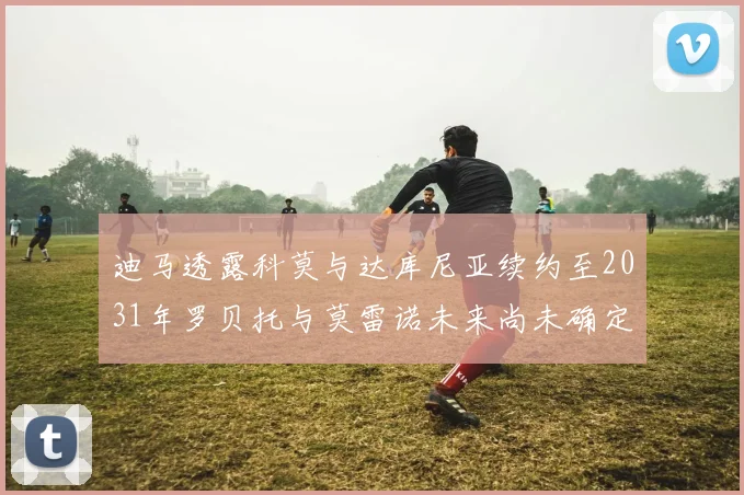 迪马透露科莫与达库尼亚续约至2031年罗贝托与莫雷诺未来尚未确定
