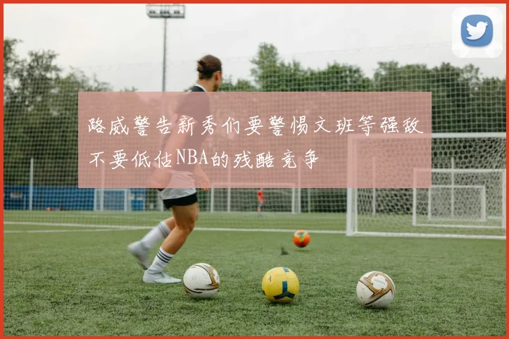 路威警告新秀们要警惕文班等强敌不要低估NBA的残酷竞争