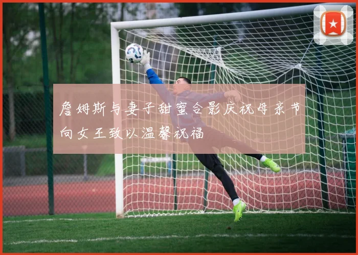 詹姆斯与妻子甜蜜合影庆祝母亲节向女王致以温馨祝福