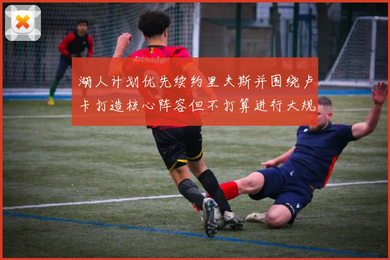 湖人计划优先续约里夫斯并围绕卢卡打造核心阵容但不打算进行大规模重建