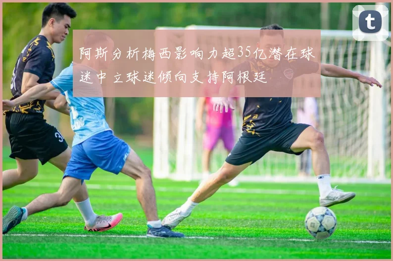 阿斯分析梅西影响力超35亿潜在球迷中立球迷倾向支持阿根廷