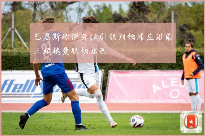 巴恩斯称伊劳拉引领利物浦应进前三超越曼联切尔西