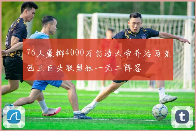 76人豪掷4000万打造大帝乔治马克西三巨头联盟独一无二阵容