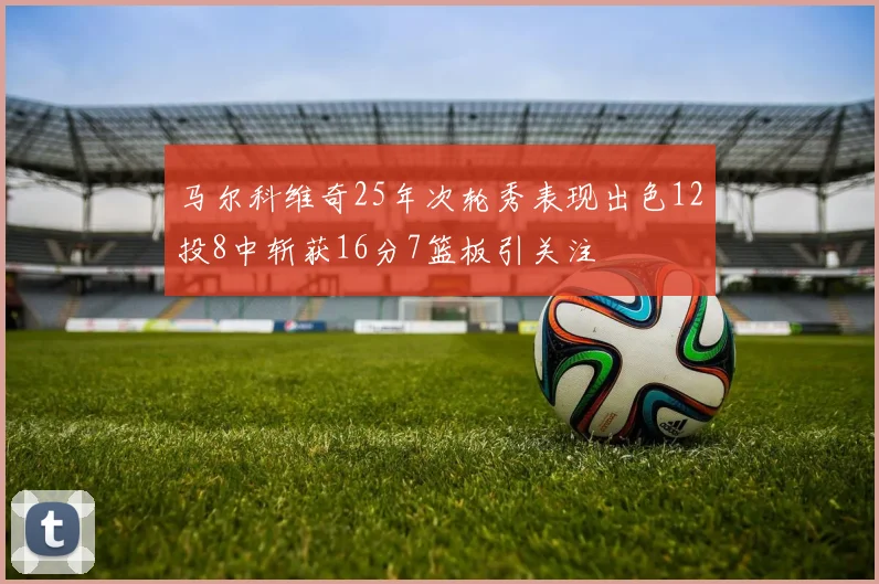 马尔科维奇25年次轮秀表现出色12投8中斩获16分7篮板引关注